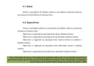 Silva, Edna Maria de Sousa. A Prevalência de diabetes mellitus tipo 2 e de tolerância diminuída à
glicose em homens de 30 a 59 anos da Polícia Militar de Teresina, Piauí. Dissertação de Mestrado.
                          Escola Nacional de Saúde Pública Sergio Arouca Rio de Janeiro, 2008.
 