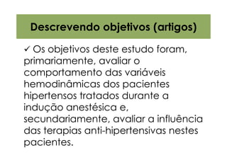 Descrevendo objetivos (artigos)

  Os objetivos deste estudo foram,
primariamente, avaliar o
comportamento das variáveis
hemodinâmicas dos pacientes
hipertensos tratados durante a
indução anestésica e,
secundariamente, avaliar a influência
das terapias anti-hipertensivas nestes
pacientes.
 