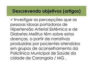 Descrevendo objetivos (artigos)
  Investigar as percepções que as
pessoas idosas portadoras de
Hipertensão Arterial Sistêmica e de
Diabetes Mellitus têm sobre estas
doenças, a partir de narrativas
produzidas por pacientes atendidos
em grupos de aconselhamento da
Policlínica Municipal de Saúde da
cidade de Carangola / MG .
 