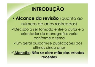 INTRODUÇÃO
• Alcance da revisão (quanto ao
   número de anos rastreados)
Decisão a ser tomada entre o autor e o
   orientador da monografia: varia
          conforme o tema
 Em geral buscam-se publicações dos
          últimos cinco anos
Atenção: Não se abre mão dos estudos
                recentes
 