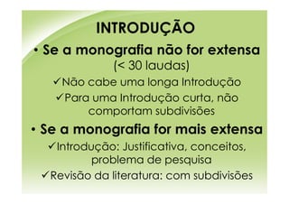 INTRODUÇÃO
• Se a monografia não for extensa
             (< 30 laudas)
    Não cabe uma longa Introdução
    Para uma Introdução curta, não
        comportam subdivisões
• Se a monografia for mais extensa
   Introdução: Justificativa, conceitos,
          problema de pesquisa
  Revisão da literatura: com subdivisões
 