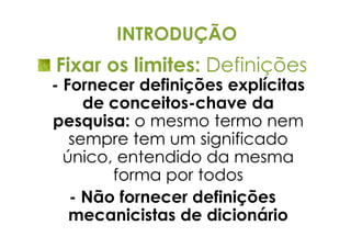 INTRODUÇÃO
Fixar os limites: Definições
- Fornecer definições explícitas
     de conceitos-chave da
pesquisa: o mesmo termo nem
   sempre tem um significado
  único, entendido da mesma
        forma por todos
   - Não fornecer definições
   mecanicistas de dicionário
 