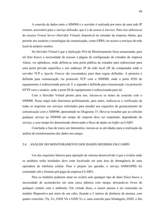 99
A conexão de dados entre o SIM900 e o servidor é realizada por meio de uma rede IP
externo, necessário para o serviço utilizado, que é o de acesso à internet. Para isso utilizou-se
do recurso Virtual Server (Servidor Virtual), disponível no roteador da empresa Altem, que
permite aos usuários e tecnologias de comunicação, como GPRS, ter acesso a serviços da rede
local do próprio usuário.
No Servidor Virtual é que a Aplicação Web de Monitoramento ficou armazenada, para
tal feito houve a necessidade de acessar a página de configuração do roteador da empresa
Altem, ver apêndices, onde definiu-se uma porta pública do roteador para redirecionar para
uma porta privada específica e um endereço IP da rede local (IP do computador onde o
servidor TCP e Apache Tomcat são executados), para duas regras definidas. A primeira é
definida para comunicação via protocolo TCP com o SIM900, onde a porta 4550 do
equipamento é redirecionada para tal. E a segunda é definida para comunicação via protocolo
HTTP com o usuário, onde a porta 80 do equipamento é redirecionada para tal.
Com o Servidor Virtual pronto para uso, iniciou-se os testes de conexão com o
SIM900. Nesta etapa tudo funcionou perfeitamente, pois antes, realizou-se a verificação de
todas as respostas aos serviços solicitados para atender aos requisitos de gerenciamento de
comunicação com o SIM900, apresentado no Diagrama 15. Deve-se ressaltar que ao solicitar
qualquer serviço ao SIM900 um tempo de resposta deve ser respeitado, dependendo do
serviço, e esse tempo foi determinado observando o fluxo de dados no buffer na UART.
Concluído a fase de testes em laboratório, iniciou-se as atividades para a realização da
análise do monitoramento dos dados em campo.
5.4 ANÁLISE DO MONITORAMENTO DOS DADOS MEDIDOS EM CAMPO
Um dos requisitos básicos para operação do sistema desenvolvido é que o aviário onde
os módulos serão instalados deve estar localizado em uma área de abrangência de uma
operadora de telefonia celular. Para o projeto em questão, o serviço GSM/GPRS foi
contratado sob o formato pré-pago da empresa CLARO.
Para os módulos poderem atuar no aviário sem qualquer tipo de dano físico houve a
necessidade de acomoda-los em uma caixa plástica com tampa, deixando-os livres de
qualquer contato com o ambiente. Em virtude disso, o sensor passou a ser conectado ao
módulo Dispositivo por meio de um cabo, ficando a 2 metros de distância da mesma, com
quatro conexões, Vh, Vc, GND Vh e GND Vc e, uma conexão para blindagem, GND, a fim
 