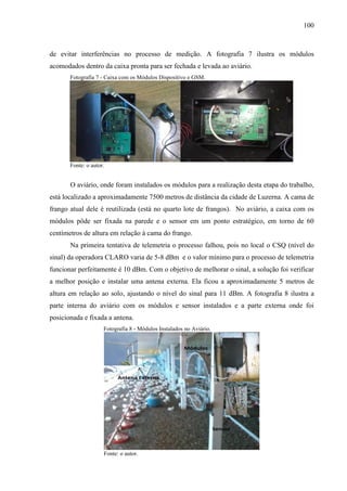 100
de evitar interferências no processo de medição. A fotografia 7 ilustra os módulos
acomodados dentro da caixa pronta para ser fechada e levada ao aviário.
Fotografia 7 - Caixa com os Módulos Dispositivo e GSM.
Fonte: o autor.
O aviário, onde foram instalados os módulos para a realização desta etapa do trabalho,
está localizado a aproximadamente 7500 metros de distância da cidade de Luzerna. A cama de
frango atual dele é reutilizada (está no quarto lote de frangos). No aviário, a caixa com os
módulos pôde ser fixada na parede e o sensor em um ponto estratégico, em torno de 60
centímetros de altura em relação à cama do frango.
Na primeira tentativa de telemetria o processo falhou, pois no local o CSQ (nível do
sinal) da operadora CLARO varia de 5-8 dBm e o valor mínimo para o processo de telemetria
funcionar perfeitamente é 10 dBm. Com o objetivo de melhorar o sinal, a solução foi verificar
a melhor posição e instalar uma antena externa. Ela ficou a aproximadamente 5 metros de
altura em relação ao solo, ajustando o nível do sinal para 11 dBm. A fotografia 8 ilustra a
parte interna do aviário com os módulos e sensor instalados e a parte externa onde foi
posicionada e fixada a antena.
Fotografia 8 - Módulos Instalados no Aviário.
Fonte: o autor.
 