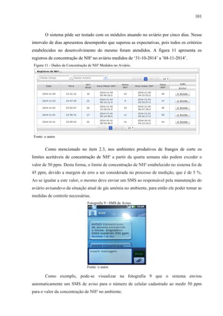 101
O sistema pôde ser testado com os módulos atuando no aviário por cinco dias. Nesse
intervalo de dias apresentou desempenho que superou as expectativas, pois todos os critérios
estabelecidos no desenvolvimento do mesmo foram atendidos. A figura 11 apresenta os
registros de concentração de NH³ no aviário medidos de ‘31-10-2014’ a ’04-11-2014’.
Figura 11 - Dados de Concentração de NH³ Medidos no Aviário.
Fonte: o autor.
Como mencionado no item 2.3, nos ambientes produtivos de frangos de corte os
limites aceitáveis de concentração de NH³ a partir da quarta semana não podem exceder o
valor de 50 ppm. Desta forma, o limite de concentração de NH³ estabelecido no sistema foi de
45 ppm, devido a margem de erro a ser considerada no processo de medição, que é de 5 %.
Ao se igualar a este valor, o mesmo deve enviar um SMS ao responsável pela manutenção do
aviário avisando-o da situação atual de gás amônia no ambiente, para então ele poder tomar as
medidas de controle necessárias.
Fotografia 9 - SMS de Aviso.
Fonte: o autor.
Como exemplo, pode-se visualizar na fotografia 9 que o sistema enviou
automaticamente um SMS de aviso para o número de celular cadastrado ao medir 50 ppm
para o valor da concentração de NH³ no ambiente.
 