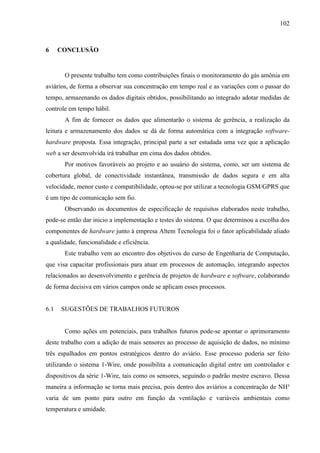102
6 CONCLUSÃO
O presente trabalho tem como contribuições finais o monitoramento do gás amônia em
aviários, de forma a observar sua concentração em tempo real e as variações com o passar do
tempo, armazenando os dados digitais obtidos, possibilitando ao integrado adotar medidas de
controle em tempo hábil.
A fim de fornecer os dados que alimentarão o sistema de gerência, a realização da
leitura e armazenamento dos dados se dá de forma automática com a integração software-
hardware proposta. Essa integração, principal parte a ser estudada uma vez que a aplicação
web a ser desenvolvida irá trabalhar em cima dos dados obtidos.
Por motivos favoráveis ao projeto e ao usuário do sistema, como, ser um sistema de
cobertura global, de conectividade instantânea, transmissão de dados segura e em alta
velocidade, menor custo e compatibilidade, optou-se por utilizar a tecnologia GSM/GPRS que
é um tipo de comunicação sem fio.
Observando os documentos de especificação de requisitos elaborados neste trabalho,
pode-se então dar inicio a implementação e testes do sistema. O que determinou a escolha dos
componentes de hardware junto à empresa Altem Tecnologia foi o fator aplicabilidade aliado
a qualidade, funcionalidade e eficiência.
Este trabalho vem ao encontro dos objetivos do curso de Engenharia de Computação,
que visa capacitar profissionais para atuar em processos de automação, integrando aspectos
relacionados ao desenvolvimento e gerência de projetos de hardware e software, colaborando
de forma decisiva em vários campos onde se aplicam esses processos.
6.1 SUGESTÕES DE TRABALHOS FUTUROS
Como ações em potenciais, para trabalhos futuros pode-se apontar o aprimoramento
deste trabalho com a adição de mais sensores ao processo de aquisição de dados, no mínimo
três espalhados em pontos estratégicos dentro do aviário. Esse processo poderia ser feito
utilizando o sistema 1-Wire, onde possibilita a comunicação digital entre um controlador e
dispositivos da série 1-Wire, tais como os sensores, seguindo o padrão mestre escravo. Dessa
maneira a informação se torna mais precisa, pois dentro dos aviários a concentração de NH³
varia de um ponto para outro em função da ventilação e variáveis ambientais como
temperatura e umidade.
 