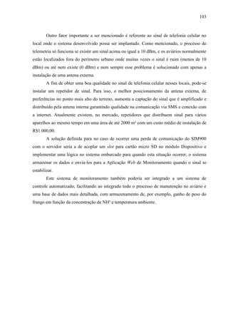 103
Outro fator importante a ser mencionado é referente ao sinal de telefonia celular no
local onde o sistema desenvolvido possa ser implantado. Como mencionado, o processo de
telemetria só funciona se existir um sinal acima ou igual a 10 dBm, e os aviários normalmente
estão localizados fora do perímetro urbano onde muitas vezes o sinal é ruim (menos de 10
dBm) ou até nem existe (0 dBm) e nem sempre esse problema é solucionado com apenas a
instalação de uma antena externa.
A fim de obter uma boa qualidade no sinal de telefonia celular nesses locais, pode-se
instalar um repetidor de sinal. Para isso, o melhor posicionamento da antena externa, de
preferências no ponto mais alto do terreno, aumenta a captação do sinal que é amplificado e
distribuído pela antena interna garantindo qualidade na comunicação via SMS e conexão com
a internet. Atualmente existem, no mercado, repetidores que distribuem sinal para vários
aparelhos ao mesmo tempo em uma área de até 2000 m² com um custo médio de instalação de
R$1.000,00.
A solução definida para no caso de ocorrer uma perda de comunicação do SIM900
com o servidor seria a de acoplar um slot para cartão micro SD no módulo Dispositivo e
implementar uma lógica no sistema embarcado para quando esta situação ocorrer, o sistema
armazenar os dados e envia-los para a Aplicação Web de Monitoramento quando o sinal se
estabilizar.
Este sistema de monitoramento também poderia ser integrado a um sistema de
controle automatizado, facilitando ao integrado todo o processo de manutenção no aviário e
uma base de dados mais detalhada, com armazenamento de, por exemplo, ganho de peso do
frango em função da concentração de NH³ e temperatura ambiente.
 