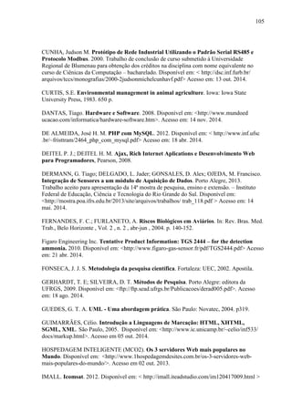 105
CUNHA, Judson M. Protótipo de Rede Industrial Utilizando o Padrão Serial RS485 e
Protocolo Modbus. 2000. Trabalho de conclusão de curso submetido à Universidade
Regional de Blumenau para obtenção dos créditos na disciplina com nome equivalente no
curso de Ciênicas da Computação – bacharelado. Disponível em: < http://dsc.inf.furb.br/
arquivos/tccs/monografias/2000-2judsonmichelcunhavf.pdf> Acesso em: 13 out. 2014.
CURTIS, S.E. Environmental management in animal agriculture. Iowa: Iowa State
University Press, 1983. 650 p.
DANTAS, Tiago. Hardware e Software. 2008. Disponível em: <http://www.mundoed
ucacao.com/informatica/hardware-software.htm>. Acesso em: 14 nov. 2014.
DE ALMEIDA, José H. M. PHP com MySQL. 2012. Disponível em: < http://www.inf.ufsc
.br/~fristtram/2464_php_com_mysql.pdf> Acesso em: 18 abr. 2014.
DEITEL P. J.; DEITEL H. M. Ajax, Rich Internet Aplications e Desenvolvimento Web
para Programadores, Pearson, 2008.
DERMANN, G. Tiago; DELGADO, L. Jader; GONSALES, D. Alex; OJEDA, M. Francisco.
Integração de Sensores a um módulo de Aquisição de Dados. Porto Alegre, 2013.
Trabalho aceito para apresentação da 14ª mostra de pesquisa, ensino e extensão. – Instituto
Federal de Educação, Ciência e Tecnologia do Rio Grande do Sul. Disponível em:
<http://mostra.poa.ifrs.edu.br/2013/site/arquivos/trabalhos/ trab_118.pdf > Acesso em: 14
mai. 2014.
FERNANDES, F. C.; FURLANETO, A. Riscos Biológicos em Aviários. In: Rev. Bras. Med.
Trab., Belo Horizonte , Vol. 2 , n. 2 , abr-jun , 2004. p. 140-152.
Figaro Engineering Inc. Tentative Product Information: TGS 2444 – for the detection
ammonia. 2010. Disponível em: <http://www.figaro-gas-sensor.fr/pdf/TGS2444.pdf> Acesso
em: 21 abr. 2014.
FONSECA, J. J. S. Metodologia da pesquisa científica. Fortaleza: UEC, 2002. Apostila.
GERHARDT, T. E; SILVEIRA, D. T. Métodos de Pesquisa. Porto Alegre: editora da
UFRGS, 2009. Disponível em: <ftp://ftp.sead.ufrgs.br/Publicacoes/derad005.pdf>. Acesso
em: 18 ago. 2014.
GUEDES, G. T. A. UML - Uma abordagem prática. São Paulo: Novatec, 2004. p319.
GUIMARRÃES, Célio. Introdução a Linguagens de Marcação: HTML, XHTML,
SGML, XML. São Paulo, 2005. Disponível em: <http://www.ic.unicamp.br/~celio/inf533/
docs/markup.html>. Acesso em 05 out. 2014.
HOSPEDAGEM INTELIGENTE (MCO2). Os 3 servidores Web mais populares no
Mundo. Disponível em: <http://www.1hospedagemdesites.com.br/os-3-servidores-web-
mais-populares-do-mundo/>. Acesso em 02 out. 2013.
IMALL. Icomsat. 2012. Disponível em: < http://imall.iteadstudio.com/im120417009.html >
 