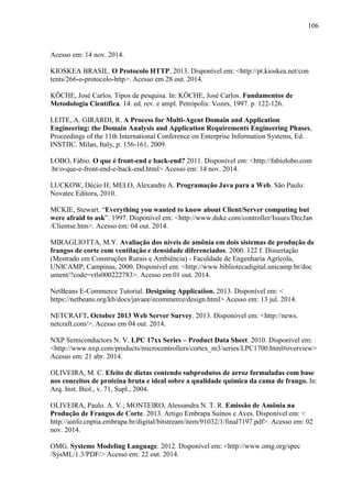 106
Acesso em: 14 nov. 2014.
KIOSKEA BRASIL. O Protocolo HTTP. 2013. Disponível em: <http://pt.kioskea.net/con
tents/266-o-protocolo-http>. Acesso em 28 out. 2014.
KÖCHE, José Carlos. Tipos de pesquisa. In: KÖCHE, José Carlos. Fundamentos de
Metodologia Científica. 14. ed. rev. e ampl. Petrópolis: Vozes, 1997. p. 122-126.
LEITE, A. GIRARDI, R. A Process for Multi-Agent Domain and Application
Engineering: the Domain Analysis and Application Requirements Engineering Phases,
Proceedings of the 11th International Conference on Enterprise Information Systems, Ed.
INSTIIC. Milan, Italy, p. 156-161, 2009.
LOBO, Fábio. O que é front-end e back-end? 2011. Disponível em: <http://fabiolobo.com
.br/o-que-e-front-end-e-back-end.html> Acesso em: 14 nov. 2014.
LUCKOW, Décio H; MELO, Alexandre A. Programação Java para a Web. São Paulo:
Novatec Editora, 2010.
MCKIE, Stewart. “Everything you wanted to know about Client/Server computing but
were afraid to ask”. 1997. Disponível em: <http://www.duke.com/controller/Issues/DecJan
/Clientse.htm>. Acesso em: 04 out. 2014.
MIRAGLIOTTA, M.Y. Avaliação dos níveis de amônia em dois sistemas de produção de
frangos de corte com ventilação e densidade diferenciados. 2000. 122 f. Dissertação
(Mestrado em Construções Rurais e Ambiência) - Faculdade de Engenharia Agrícola,
UNICAMP, Campinas, 2000. Disponível em: <http://www.bibliotecadigital.unicamp.br/doc
ument/?code=vtls000222783>. Acesso em 01 out. 2014.
NetBeans E-Commerce Tutorial. Designing Application. 2013. Disponível em: <
https://netbeans.org/kb/docs/javaee/ecommerce/design.html> Acesso em: 13 jul. 2014.
NETCRAFT. October 2013 Web Server Survey. 2013. Disponóvel em: <http://news.
netcraft.com/>. Acesso em 04 out. 2014.
NXP Semiconductors N. V. LPC 17xx Series – Product Data Sheet. 2010. Disponível em:
<http://www.nxp.com/products/microcontrollers/cortex_m3/series/LPC1700.html#overview>
Acesso em: 21 abr. 2014.
OLIVEIRA, M. C. Efeito de dietas contendo subprodutos de arroz formuladas com base
nos conceitos de proteína bruta e ideal sobre a qualidade química da cama de frango. In:
Arq. Inst. Biol., v. 71, Supl., 2004.
OLIVEIRA, Paulo. A. V.; MONTEIRO, Alessandra N. T. R. Emissão de Amônia na
Produção de Frangos de Corte. 2013. Artigo Embrapa Suínos e Aves. Disponível em: <
http://ainfo.cnptia.embrapa.br/digital/bitstream/item/91032/1/final7197.pdf>. Acesso em: 02
nov. 2014.
OMG. Systems Modeling Language. 2012. Disponível em: <http://www.omg.org/spec
/SysML/1.3/PDF/> Acesso em: 22 out. 2014.
 