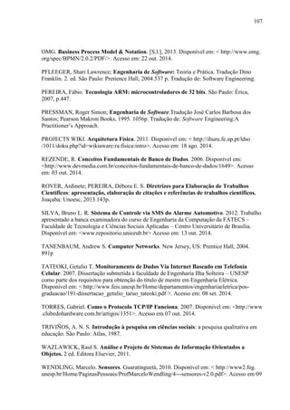 107
OMG. Business Process Model & Notation. [S.l.], 2013. Disponível em: < http://www.omg.
org/spec/BPMN/2.0.2/PDF/>. Acesso em: 22 out. 2014.
PFLEEGER, Shari Lawrence; Engenharia de Software: Teoria e Prática. Tradução Dino
Franklin. 2. ed. São Paulo: Pretience Hall, 2004.537 p. Tradução de: Software Engineering.
PEREIRA, Fábio. Tecnologia ARM: microcontroladores de 32 bits. São Paulo: Érica,
2007, p.447.
PRESSMAN, Roger Simon; Engenharia de Software.Tradução José Carlos Barbosa dos
Santos; Pearson Makron Books, 1995. 1056p. Tradução de: Software Engineering:A
Practitioner’s Approach.
PROJECTS WIKI. Arquitetura Física. 2011. Disponível em: < http://ihuru.fe.up.pt/ldso
/1011/doku.php?id=wikiaware:ra:fisica:intro>. Acesso em: 18 ago. 2014.
REZENDE, R. Conceitos Fundamentais de Banco de Dados. 2006. Disponível em:
<http://www.devmedia.com.br/conceitos-fundamentais-de-banco-de-dados/1649>. Acesso
em: 03 out. 2014.
ROVER, Ardinete; PEREIRA, Débora E. S. Diretrizes para Elaboração de Trabalhos
Científicos: apresentação, elaboração de citações e referências de trabalhos científicos.
Joaçaba: Unoesc, 2013.143p.
SILVA, Bruno L. R. Sistema de Controle via SMS do Alarme Automotivo. 2012. Trabalho
apresentado a banca examinadora do curso de Engenharia da Computação da FATECS –
Faculdade de Tecnologia e Ciências Sociais Aplicadas – Centro Universitário de Brasília.
Disponível em: <www.repositorio.uniceub.br> Acesso em: 13 out. 2014.
TANENBAUM, Andrew S. Computer Networks. New Jersey, US: Prentice Hall, 2004.
891p
TATEOKI, Getulio T. Monitoramento de Dados Via Internet Baseado em Telefonia
Celular. 2007. Dissertação submetida à faculdade de Engenharia Ilha Solteira – UNESP
como parte dos requisitos para obtenção do título de mestre em Engenharia Elétrica.
Disponível em: < http://www.feis.unesp.br/Home/departamentos/engenhariaeletrica/pos-
graduacao/191-dissertacao_getulio_taruo_tateoki.pdf >. Acesso em: 08 set. 2014.
TORRES, Gabriel. Como o Protocolo TCP/IP Funciona. 2007. Disponível em: <http://www
.clubedohardware.com.br/artigos/1351>. Acesso em 07 out. 2014.
TRIVIÑOS, A. N. S. Introdução à pesquisa em ciências sociais: a pesquisa qualitativa em
educação. São Paulo: Atlas, 1987.
WAZLAWICK, Raul S. Análise e Projeto de Sistemas de Informação Orientados a
Objetos. 2 ed. Editora Elsevier, 2011.
WENDLING, Marcelo. Sensores. Guaratinguetá, 2010. Disponível em: < http://www2.feg.
unesp.br/Home/PaginasPessoais/ProfMarceloWendling/4---sensores-v2.0.pdf>. Acesso em 09
 