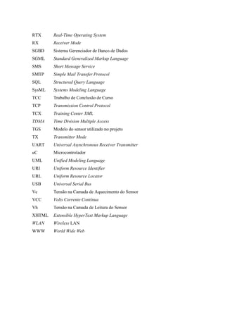 RTX Real-Time Operating System
RX Receiver Mode
SGBD Sistema Gerenciador de Banco de Dados
SGML Standard Generalized Markup Language
SMS Short Message Service
SMTP Simple Mail Transfer Protocol
SQL Structured Query Language
SysML Systems Modeling Language
TCC Trabalho de Conclusão de Curso
TCP Transmission Control Protocol
TCX Training Center XML
TDMA Time Division Multiple Access
TGS Modelo do sensor utilizado no projeto
TX Transmitter Mode
UART Universal Asynchronous Receiver Transmitter
uC Microcontrolador
UML Unified Modeling Language
URI Uniform Resource Identifier
URL Uniform Resource Locator
USB Universal Serial Bus
Vc Tensão na Camada de Aquecimento do Sensor
VCC Volts Corrente Contínua
Vh Tensão na Camada de Leitura do Sensor
XHTML Extensible HyperText Markup Language
WLAN Wireless LAN
WWW World Wide Web
 