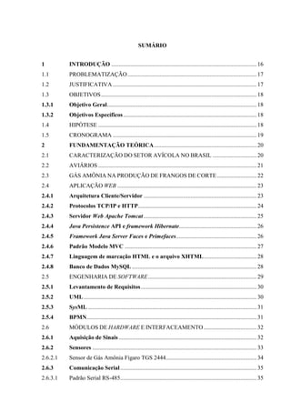 SUMÁRIO
1 INTRODUÇÃO ...................................................................................................16
1.1 PROBLEMATIZAÇÃO........................................................................................17
1.2 JUSTIFICATIVA ..................................................................................................17
1.3 OBJETIVOS..........................................................................................................18
1.3.1 Objetivo Geral......................................................................................................18
1.3.2 Objetivos Específicos...........................................................................................18
1.4 HIPÓTESE ............................................................................................................18
1.5 CRONOGRAMA ..................................................................................................19
2 FUNDAMENTAÇÃO TEÓRICA......................................................................20
2.1 CARACTERIZAÇÃO DO SETOR AVÍCOLA NO BRASIL ..............................20
2.2 AVIÁRIOS ............................................................................................................21
2.3 GÁS AMÔNIA NA PRODUÇÃO DE FRANGOS DE CORTE...........................22
2.4 APLICAÇÃO WEB ...............................................................................................23
2.4.1 Arquitetura Cliente/Servidor .............................................................................23
2.4.2 Protocolos TCP/IP e HTTP.................................................................................24
2.4.3 Servidor Web Apache Tomcat .............................................................................25
2.4.4 Java Persistence API e framework Hibernate.....................................................26
2.4.5 Framework Java Server Faces e Primefaces.......................................................26
2.4.6 Padrão Modelo MVC ..........................................................................................27
2.4.7 Linguagem de marcação HTML e o arquivo XHTML....................................28
2.4.8 Banco de Dados MySQL .....................................................................................28
2.5 ENGENHARIA DE SOFTWARE..........................................................................29
2.5.1 Levantamento de Requisitos...............................................................................30
2.5.2 UML......................................................................................................................30
2.5.3 SysML ...................................................................................................................31
2.5.4 BPMN....................................................................................................................31
2.6 MÓDULOS DE HARDWARE E INTERFACEAMENTO ....................................32
2.6.1 Aquisição de Sinais ..............................................................................................32
2.6.2 Sensores ................................................................................................................33
2.6.2.1 Sensor de Gás Amônia Fígaro TGS 2444..............................................................34
2.6.3 Comunicação Serial.............................................................................................35
2.6.3.1 Padrão Serial RS-485.............................................................................................35
 