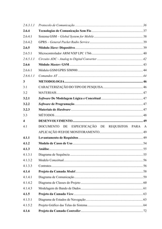 2.6.3.1.1 Protocolo de Comunicação ...................................................................................36
2.6.4 Tecnologias de Comunicação Sem Fio...............................................................37
2.6.4.1 Sistema GSM – Global System for Mobile............................................................38
2.6.4.2 GPRS – General Packet Radio Service.................................................................39
2.6.5 Módulo Slave: Dispositivo...................................................................................39
2.6.5.1 Microcontrolador ARM NXP LPC 1766...............................................................40
2.6.5.1.1 Circuito ADC - Analog to Digital Converter ........................................................42
2.6.6 Módulo Master: GSM..........................................................................................43
2.6.6.1 Módulo GSM/GPRS SIM900................................................................................44
2.6.6.1.1 Comandos AT ........................................................................................................44
3 METODOLOGIA................................................................................................46
3.1 CARACTERIZAÇÃO DO TIPO DE PESQUISA.................................................46
3.2 MATERIAIS..........................................................................................................47
3.2.1 Software De Modelagem Lógica e Conceitual ...................................................47
3.2.2 Software de Programação....................................................................................47
3.2.3 Materiais de Hardware ........................................................................................47
3.3 MÉTODOS............................................................................................................48
4 DESENVOLVIMENTO......................................................................................49
4.1 DOCUMENTO DE ESPECIFICAÇÃO DE REQUISITOS PARA A
APLICAÇÃO WEB DE MONITORAMENTO.....................................................49
4.1.1 Levantamento de Requisitos...............................................................................49
4.1.2 Modelo de Casos de Uso......................................................................................54
4.1.3 Análise...................................................................................................................55
4.1.3.1 Diagrama de Sequência .........................................................................................55
4.1.3.2 Modelo Conceitual.................................................................................................56
4.1.3.3 Contratos................................................................................................................56
4.1.4 Projeto da Camada Model...................................................................................58
4.1.4.1 Diagrama de Comunicação....................................................................................59
4.1.4.2 Diagrama de Classes do Projeto ............................................................................60
4.1.4.3 Modelagem do Bando de Dados............................................................................61
4.1.5 Projeto da Camada View.....................................................................................63
4.1.5.1 Diagrama de Estados de Navegação......................................................................63
4.1.5.2 Projeto Gráfico das Telas do Sistema....................................................................64
4.1.6 Projeto da Camada Controller............................................................................72
 