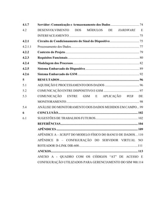 4.1.7 Servidor: Comunicação e Armazenamento dos Dados....................................74
4.2 DESENVOLVIMENTO DOS MÓDULOS DE HARDWARE E
INTERFACEAMENTO ........................................................................................75
4.2.1 Circuito de Condicionamento do Sinal do Dispositivo.....................................75
4.2.1.1 Processamento dos Dados......................................................................................77
4.2.2 Contexto do Projeto.............................................................................................79
4.2.3 Requisitos Funcionais..........................................................................................80
4.2.4 Modelagem dos Processos...................................................................................82
4.2.5 Sistema Embarcado do Dispositivo....................................................................89
4.2.6 Sistema Embarcado do GSM..............................................................................92
5 RESULTADOS ....................................................................................................96
5.1 AQUISIÇÃO E PROCESSAMENTO DOS DADOS ...........................................96
5.2 COMUNICAÇÃO ENTRE DISPOSITIVO E GSM .............................................97
5.3 COMUNICAÇÃO ENTRE GSM E APLICAÇÃO WEB DE
MONITORAMENTO............................................................................................98
5.4 ANÁLISE DO MONITORAMENTO DOS DADOS MEDIDOS EM CAMPO...99
6 CONCLUSÃO....................................................................................................102
6.1 SUGESTÕES DE TRABALHOS FUTUROS.....................................................102
REFERÊNCIAS.................................................................................................104
APÊNDICES ......................................................................................................109
APÊNDICE A – SCRIPT DO MODELO FÍSICO DO BANCO DE DADOS...110
APÊNDICE B – CONFIGURAÇÃO DO SERVIDOR VIRTUAL NO
ROTEADOR D-LINK DIR-600..........................................................................111
ANEXOS.............................................................................................................113
ANEXO A - QUADRO COM OS CÓDIGOS “AT” DE ACESSO E
CONFIGURAÇÃO UTILIZADOS PARA GERENCIAMENTO DO SIM 900.114
 