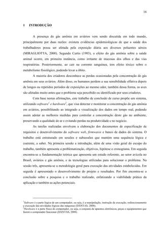 16
1 INTRODUÇÃO
A presença do gás amônia em aviários vem sendo discutida em todo mundo,
principalmente por duas razões: existem evidências epidemiológicas de que a saúde dos
trabalhadores possa ser afetada pela exposição diária aos diversos poluentes aéreos
(MIRAGLIOTTA, 2000). Segundo Curtis (1983), o efeito do gás amônia sobre a saúde
animal ocorre, em primeira instância, como irritante de mucosas dos olhos e das vias
respiratórias. Posteriormente, ao cair na corrente sanguínea, tem efeito tóxico sobre o
metabolismo fisiológico, podendo levar a óbito.
A maioria dos criadores desconhece as perdas ocasionadas pela concentração do gás
amônia em seus aviários. Além disso, os humanos perdem a sua sensibilidade olfativa depois
de longos ou repetidos períodos de exposições ao mesmo odor, também dessa forma, as aves
são afetadas muito antes que o problema seja percebido ou identificado por seus criadores.
Com base nestas afirmações, este trabalho de conclusão de curso propõe um sistema,
utilizando software1
e hardware2
, que visa detectar e monitorar a concentração do gás amônia
em aviários, possibilitando ao integrado a visualização dos dados em tempo real, podendo
assim adotar as melhores medidas para controlar a concentração deste gás no ambiente,
preservando a qualidade do ar e evitando perdas na produtividade e no negócio.
As tarefas realizadas envolvem a elaboração dos documentos de especificação de
requisitos e desenvolvimento do software web, firmwares e banco de dados do sistema. O
trabalho está estruturado em sessões e subsessões que mantém uma sequência lógica e
coerente, a saber. Na primeira sessão a introdução, além de uma visão geral do escopo do
trabalho, também apresenta a problematização, objetivos, hipótese e cronograma. Em seguida
encontra-se a fundamentação teórica que apresenta um estudo referente, ao setor avícola no
Brasil, aviários e gás amônia, e às tecnologias utilizadas para solucionar o problema. Na
sessão três, apresenta-se a metodologia geral para execução das atividades estabelecidas. Em
seguida é apresentado o desenvolvimento do projeto e resultados. Por fim encontra-se a
conclusão sobre a pesquisa e o trabalho realizado, enfatizando a viabilidade prática da
aplicação e também as ações potenciais.
1
Software é a parte lógica de um computador, ou seja, é a manipulação, instrução de execução, redirecionamento
e execução das atividades lógicas das máquinas (DANTAS, 2008).
2
Hardware é a parte física do computador, ou seja, o conjunto de aparatos eletrônicos, peças e equipamentos que
fazem o computador funcionar (DANTAS, 2008).
 