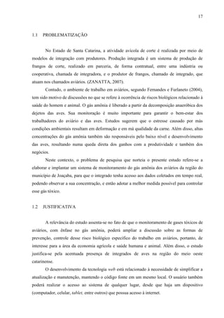 17
1.1 PROBLEMATIZAÇÃO
No Estado de Santa Catarina, a atividade avícola de corte é realizada por meio de
modelos de integração com produtores. Produção integrada é um sistema de produção de
frangos de corte, realizado em parceria, de forma contratual, entre uma indústria ou
cooperativa, chamada de integradora, e o produtor de frangos, chamado de integrado, que
atuam nos chamados aviários. (ZANATTA, 2007).
Contudo, o ambiente de trabalho em aviários, segundo Fernandes e Furlaneto (2004),
tem sido motivo de discussões no que se refere à ocorrência de riscos biológicos relacionado à
saúde do homem e animal. O gás amônia é liberado a partir da decomposição anaeróbica dos
dejetos das aves. Sua monitoração é muito importante para garantir o bem-estar dos
trabalhadores do aviário e das aves. Estudos sugerem que o estresse causado por más
condições ambientais resultam em deformação e em má qualidade da carne. Além disso, altas
concentrações do gás amônia também são responsáveis pelo baixo nível e desenvolvimento
das aves, resultando numa queda direta dos ganhos com a produtividade e também dos
negócios.
Neste contexto, o problema de pesquisa que norteia o presente estudo refere-se a
elaborar e implantar um sistema de monitoramento do gás amônia dos aviários da região do
município de Joaçaba, para que o integrado tenha acesso aos dados coletados em tempo real,
podendo observar a sua concentração, e então adotar a melhor medida possível para controlar
esse gás tóxico.
1.2 JUSTIFICATIVA
A relevância do estudo assenta-se no fato de que o monitoramento de gases tóxicos de
aviários, com ênfase no gás amônia, poderá ampliar a discussão sobre as formas de
prevenção, controle desse risco biológico específico do trabalho em aviários, portanto, de
interesse para a área da economia agrícola e saúde humana e animal. Além disso, o estudo
justifica-se pela acentuada presença de integrados de aves na região do meio oeste
catarinense.
O desenvolvimento da tecnologia web está relacionado à necessidade de simplificar a
atualização e manutenção, mantendo o código fonte em um mesmo local. O usuário também
poderá realizar o acesso ao sistema de qualquer lugar, desde que haja um dispositivo
(computador, celular, tablet, entre outros) que possua acesso à internet.
 