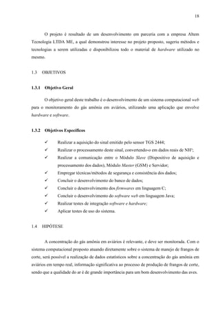 18
O projeto é resultado de um desenvolvimento em parceria com a empresa Altem
Tecnologia LTDA ME, a qual demonstrou interesse no projeto proposto, sugeriu métodos e
tecnologias a serem utilizadas e disponibilizou todo o material de hardware utilizado no
mesmo.
1.3 OBJETIVOS
1.3.1 Objetivo Geral
O objetivo geral deste trabalho é o desenvolvimento de um sistema computacional web
para o monitoramento do gás amônia em aviários, utilizando uma aplicação que envolve
hardware e software.
1.3.2 Objetivos Específicos
 Realizar a aquisição do sinal emitido pelo sensor TGS 2444;
 Realizar o processamento deste sinal, convertendo-o em dados reais de NH³;
 Realizar a comunicação entre o Módulo Slave (Dispositivo de aquisição e
processamento dos dados), Módulo Master (GSM) e Servidor;
 Empregar técnicas/métodos de segurança e consistência dos dados;
 Concluir o desenvolvimento do banco de dados;
 Concluir o desenvolvimento dos firmwares em linguagem C;
 Concluir o desenvolvimento do software web em linguagem Java;
 Realizar testes de integração software e hardware;
 Aplicar testes de uso do sistema.
1.4 HIPÓTESE
A concentração do gás amônia em aviários é relevante, e deve ser monitorada. Com o
sistema computacional proposto atuando diretamente sobre o sistema de manejo de frangos de
corte, será possível a realização de dados estatísticos sobre a concentração do gás amônia em
aviários em tempo real, informação significativa ao processo de produção de frangos de corte,
sendo que a qualidade do ar é de grande importância para um bom desenvolvimento das aves.
 