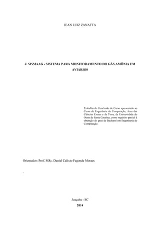JEAN LUIZ ZANATTA
J. SISMAAG - SISTEMA PARA MONITORAMENTO DO GÁS AMÔNIA EM
AVIÁRIOS
Trabalho de Conclusão de Curso apresentado ao
Curso de Engenharia de Computação, Área das
Ciências Exatas e da Terra, da Universidade do
Oeste de Santa Catarina, como requisito parcial à
obtenção do grau de Bacharel em Engenharia de
Computação.
Orientador: Prof. MSc. Daniel Calixto Fagonde Moraes
.
Joaçaba - SC
2014
 
