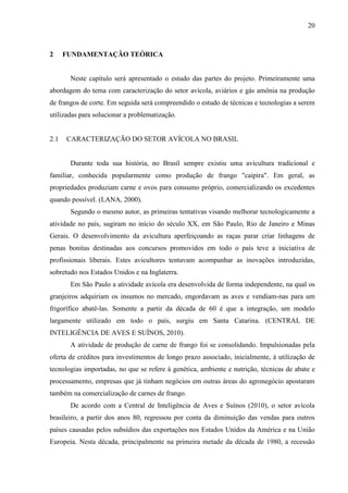20
2 FUNDAMENTAÇÃO TEÓRICA
Neste capítulo será apresentado o estudo das partes do projeto. Primeiramente uma
abordagem do tema com caracterização do setor avícola, aviários e gás amônia na produção
de frangos de corte. Em seguida será compreendido o estudo de técnicas e tecnologias a serem
utilizadas para solucionar a problematização.
2.1 CARACTERIZAÇÃO DO SETOR AVÍCOLA NO BRASIL
Durante toda sua história, no Brasil sempre existiu uma avicultura tradicional e
familiar, conhecida popularmente como produção de frango "caipira". Em geral, as
propriedades produziam carne e ovos para consumo próprio, comercializando os excedentes
quando possível. (LANA, 2000).
Segundo o mesmo autor, as primeiras tentativas visando melhorar tecnologicamente a
atividade no país, sugiram no início do século XX, em São Paulo, Rio de Janeiro e Minas
Gerais. O desenvolvimento da avicultura aperfeiçoando as raças parar criar linhagens de
penas bonitas destinadas aos concursos promovidos em todo o país teve a iniciativa de
profissionais liberais. Estes avicultores tentavam acompanhar as inovações introduzidas,
sobretudo nos Estados Unidos e na Inglaterra.
Em São Paulo a atividade avícola era desenvolvida de forma independente, na qual os
granjeiros adquiriam os insumos no mercado, engordavam as aves e vendiam-nas para um
frigorífico abatê-las. Somente a partir da década de 60 é que a integração, um modelo
largamente utilizado em todo o país, surgiu em Santa Catarina. (CENTRAL DE
INTELIGÊNCIA DE AVES E SUÍNOS, 2010).
A atividade de produção de carne de frango foi se consolidando. Impulsionadas pela
oferta de créditos para investimentos de longo prazo associado, inicialmente, à utilização de
tecnologias importadas, no que se refere à genética, ambiente e nutrição, técnicas de abate e
processamento, empresas que já tinham negócios em outras áreas do agronegócio apostaram
também na comercialização de carnes de frango.
De acordo com a Central de Inteligência de Aves e Suínos (2010), o setor avícola
brasileiro, a partir dos anos 80, regressou por conta da diminuição das vendas para outros
países causadas pelos subsídios das exportações nos Estados Unidos da América e na União
Europeia. Nesta década, principalmente na primeira metade da década de 1980, a recessão
 