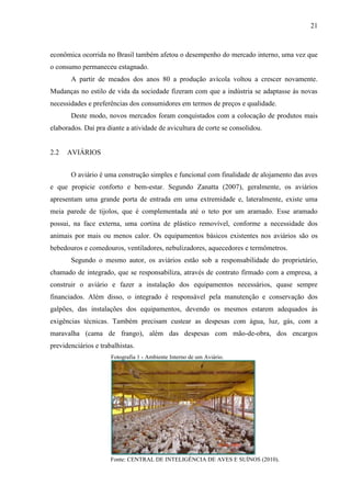 21
econômica ocorrida no Brasil também afetou o desempenho do mercado interno, uma vez que
o consumo permaneceu estagnado.
A partir de meados dos anos 80 a produção avícola voltou a crescer novamente.
Mudanças no estilo de vida da sociedade fizeram com que a indústria se adaptasse às novas
necessidades e preferências dos consumidores em termos de preços e qualidade.
Deste modo, novos mercados foram conquistados com a colocação de produtos mais
elaborados. Daí pra diante a atividade de avicultura de corte se consolidou.
2.2 AVIÁRIOS
O aviário é uma construção simples e funcional com finalidade de alojamento das aves
e que propicie conforto e bem-estar. Segundo Zanatta (2007), geralmente, os aviários
apresentam uma grande porta de entrada em uma extremidade e, lateralmente, existe uma
meia parede de tijolos, que é complementada até o teto por um aramado. Esse aramado
possui, na face externa, uma cortina de plástico removível, conforme a necessidade dos
animais por mais ou menos calor. Os equipamentos básicos existentes nos aviários são os
bebedouros e comedouros, ventiladores, nebulizadores, aquecedores e termômetros.
Segundo o mesmo autor, os aviários estão sob a responsabilidade do proprietário,
chamado de integrado, que se responsabiliza, através de contrato firmado com a empresa, a
construir o aviário e fazer a instalação dos equipamentos necessários, quase sempre
financiados. Além disso, o integrado é responsável pela manutenção e conservação dos
galpões, das instalações dos equipamentos, devendo os mesmos estarem adequados às
exigências técnicas. Também precisam custear as despesas com água, luz, gás, com a
maravalha (cama de frango), além das despesas com mão-de-obra, dos encargos
previdenciários e trabalhistas.
Fotografia 1 - Ambiente Interno de um Aviário.
Fonte: CENTRAL DE INTELIGÊNCIA DE AVES E SUÍNOS (2010).
 