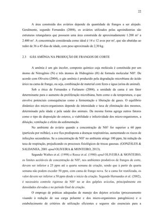 22
A área construída dos aviários depende da quantidade de frangos a ser alojado.
Geralmente, segundo Fernandes (2004), os aviários utilizados pelas agroindústrias são
estruturas retangulares que possuem uma área construída de aproximadamente 1.200 m² a
2.400 m². A concentração considerada como ideal é 14 e 12 aves por m², que são abatidas ao
redor de 36 a 45 dias de idade, com peso aproximado de 2,30 kg.
2.3 GÁS AMÔNIA NA PRODUÇÃO DE FRANGOS DE CORTE
A amônia é um gás incolor, composto químico cuja molécula é constituída por um
átomo de Nitrogênio (N) e três átomos de Hidrogénio (H) de formula molecular NH³. De
acordo com Oliveira (2004), o gás amônia é produzido pela degradação microbiana do ácido
úrico na cama de frango, ou seja, combinação de material com fezes e água (urina do animal).
Sob a ótica de Fernandes e Furlaneto (2004), a umidade da cama é um fator
determinante para o aumento da proliferação microbiana, bem como o da temperatura, o que
envolve potenciais consequências como a fermentação e liberação de gases. O equilíbrio
dinâmico dos micro-organismos depende da intensidade e taxa de eliminação dos mesmos,
determinado pela idade e pela saúde dos animais. Da mesma forma agrega outros fatores
como o tipo de disposição do esterco, a viabilidade e infectividade dos micro-organismos, a
diluição, ventilação e efeito da sedimentação.
No ambiente do aviário quando a concentração de NH³ for superior a 60 ppm
(partícula por milhão), a ave fica predisposta a doenças respiratórias, aumentando os riscos de
infecções secundárias. Se a concentração de NH³ no ambiente atinge 100 ppm, há redução da
taxa de respiração, prejudicando os processos fisiológicos de trocas gasosas. (GONZÁLES &
SALDANHA, 2001 apud OLIVEIRA & MONTEIRO, 2013).
Segundo Wathes et al. (1998) e Reece et al. (1980) apud OLIVEIRA & MONTEIRO,
os limites aceitáveis de concentração de NH³, nos ambientes produtivos de frangos de corte,
devem ser inferior a 25 ppm até a quarta semana de criação, sendo que à partir da quarta
semana não podem exceder 50 ppm, com cama de frango nova. Se a cama for reutilizada, os
valor devem ser inferior a 50 ppm desde o início da criação. Segundo Hernandes et al. (2002),
é necessário controle rigoroso de NH³ no ar dos galpões avícolas, principalmente em
densidades elevadas e no período final de criação.
O emprego de práticas adequadas de manejo dos dejetos avícolas (processamento
visando à redução de sua carga poluente e dos micro-organismos patogênicos) e o
estabelecimento de critérios de utilização eficientes e seguros são essenciais para a
 