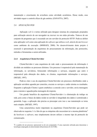 23
manutenção e crescimento da avicultura como atividade econômica. Desse modo, essa
atividade requer o controle eficaz do gás amônia. (ZANATTA, 2007).
2.4 APLICAÇÃO WEB
Aplicação web é o termo utilizado para designar sistemas de computação projetados
para utilização através de um navegador na internet ou em redes privadas. Trata-se de um
conjunto de programas que é executado em um servidor de protocolo HTTP. Pode-se definir
uma aplicação web como uma aplicação de software que utiliza a web, através de um browser
como ambiente de execução. (MORAES, 2008). No desenvolvimento deste projeto é
essencial à apresentação da arquitetura do processamento da informação, dos protocolos,
métodos e ferramentas a serem utilizadas.
2.4.1 Arquitetura Cliente/Servidor
Cliente/Servidor é uma arquitetura de rede onde o processamento da informação é
dividido em módulos ou processos distintos. Um processo é responsável pela manutenção da
informação, os servidores, fornecendo informações e serviços, enquanto que outro é
responsável pela obtenção dos dados, os clientes, requisitando informações e serviços.
(MCKIE, 1997).
Pode-se citar o uso da arquitetura Cliente/Servidor em processos distribuídos onde a
aplicação servidora aguarda por conexões, executa os serviços e então retorna os resultados.
Enquanto a aplicação Cliente é quem estabelece a conexão com o servidor, envia mensagens
para o mesmo e aguarda pelas mensagens de resposta.
Um grande benefício da arquitetura Cliente/Servidor é a diminuição de trafego na
rede, pois como o banco de dados reside no servidor à integridade dos dados é centralizada e
garantida. Logo, a aplicação não precisa se preocupar com isso e sua manutenção se torna
mais simples. (MCKIE, 1997).
Uma característica muito importante na arquitetura Cliente/Servidor que pode ser
observada no esquema 1 é o fato de que as máquinas não necessitam ter a mesma plataforma3
de hardware e software, mas simplesmente devem utilizar o mesmo tipo de protocolo de
comunicação.
3
É o padrão de um processo operacional ou de um computador. É uma expressão utilizada para denominar a
tecnologia empregada em determinada infraestrutura (O AUTOR).
 