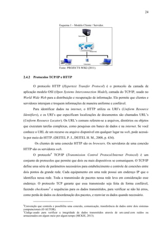 24
Esquema 1 – Modelo Cliente / Servidor.
Fonte: PROJECTS WIKI (2011).
2.4.2 Protocolos TCP/IP e HTTP
O protocolo HTTP (Hypertext Transfer Protocol) é o protocolo da camada de
aplicação modelo OSI (Open Systems Interconnection Model), camada do TCP/IP, usado no
World Wide Web para a distribuição e recuperação de informação. Ele permite que clientes e
servidores interajam e troquem informações de maneira uniforme e confiável.
Para identificar dados na internet, o HTTP utiliza os URI’s (Uniform Resource
Identifiers), e os URI’s que especificam localizações de documentos são chamados URL’s
(Uniform Resource Locator). Os URL’s comuns referem-se a arquivos, diretórios ou objetos
que executam tarefas complexas, como pesquisas em banco de dados e na internet. Se você
conhece o URL de um recurso ou arquivo disponível em qualquer lugar na web, pode acessá-
lo por meio do HTTP. (DEITEL P. J., DEITEL H. M., 2008, p. 434).
Os clientes de uma conexão HTTP são os browsers. Os servidores de uma conexão
HTTP são os servidores web.
O protocolo4
TCP/IP (Transmission Control Protocol/Internet Protocol) é um
conjunto de protocolos que permite que dois ou mais dispositivos se comuniquem. O TCP/IP
define uma série de parâmetros necessários para estabelecimento e controle de conexões entre
dois pontos da grande rede. Cada equipamento em uma rede possui um endereço IP que o
identifica nessa rede. Toda a transmissão de pacotes nessa rede leva em consideração esse
endereço. O protocolo TCP garante que essa transmissão seja feita de forma confiável,
fazendo checksums5
e sequências para os dados transmitidos, para verificar se não há erros,
como perda de dados ou desordenação dos pacotes, e reenviar os dados quando necessário.
4
Convenção que controla e possibilita uma conexão, comunicação, transferência de dados entre dois sistemas
computacionais (O AUTOR).
5
Código usado para verificar a integridade de dados transmitidos através de um canal com ruídos ou
armazenados em algum meio por algum tempo (MCKIE, 2013).
 