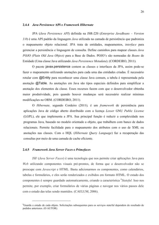 26
2.4.4 Java Persistence API e Framework Hibernate
JPA (Java Persistence API) definida na JSR-220 (Enterprise JavaBeans – Version
3.0) é uma API padrão da linguagem Java utilizada na camada de persistência que padroniza
o mapeamento objeto relacional. JPA trata de entidades, mapeamentos, interface para
gerenciar a persistência e linguagem de consulta. Define caminhos para mapear classes Java
POJO (Plain Old Java Object) para a Base de Dados. POJO’s são nomeadas de Beans de
Entidade (Uma classe Java utilizando Java Persistence Metadata). (CORDEIRO, 2011).
O pacote javax.persistence contem as classes e interfaces da JPA, assim pode-se
fazer o mapeamento utilizando anotações para cada uma das entidades criadas. É necessário
rotular com @Entity para reconhecer uma classe Java comum, a tabela é representada pela
anotação @Table. As anotações em Java são tipos especiais definidos para simplificar a
anotação dos elementos da classe. Esses recursos fazem com que o desenvolvedor obtenha
maior produtividade, pois quando houver mudanças será necessário realizar mínimas
modificações no ORM. (CORDEIRO, 2011).
O Hibernate, segundo Cordeiro (2011), é um framework de persistência para
aplicações Java de código aberto distribuído com a licença Lesser GNU Public License
(LGPL), ele que implementa a JPA. Sua principal função é reduzir a complexidade nos
programas Java, baseado no modelo orientado a objeto, que trabalhem com banco de dados
relacionais. Permite facilidade para o mapeamento dos atributos com o uso de XML ou
anotações nas classes. Com o HQL (Hibernate Query Language) faz a recuperação das
consultas por meio de uma camada de cache eficiente.
2.4.5 Framework Java Server Faces e Primefaces
JSF (Java Server Faces) é uma tecnologia que nos permite criar aplicações Java para
Web utilizando componentes visuais pré-prontos, de forma que o desenvolvedor não se
preocupe com Javascript e HTML. Basta adicionarmos os componentes, como calendários,
tabelas e formulários, e eles serão renderizados e exibidos em formato HTML. O estado dos
componentes é sempre guardado automaticamente, criando a característica 6
Stateful. Isso nos
permite, por exemplo, criar formulários de várias páginas e navegar nos vários passos dele
com o estado das telas sendo mantidos. (CAELUM, 2006).
6
Guarda o estado de cada objeto. Solicitações subsequentes para os serviços stateful dependem do resultado de
pedidos anteriores. (O AUTOR).
 
