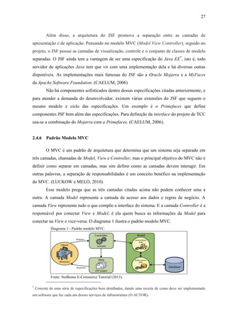 27
Além disso, a arquitetura do JSF promove a separação entre as camadas de
apresentação e de aplicação. Pensando no modelo MVC (Model View Controller), seguido no
projeto, o JSF possui as camadas de visualização, controle e o conjunto de classes de modelo
separadas. O JSF ainda tem a vantagem de ser uma especificação do Java EE7
, isto é, todo
servidor de aplicações Java tem que vir com uma implementação dela e há diversas outras
disponíveis. As implementações mais famosas do JSF são a Oracle Mojarra e a MyFaces
da Apache Software Foundation. (CAELUM, 2006)
Não há componentes sofisticados dentro dessas especificações citadas anteriormente, e
para atender a demanda do desenvolvedor, existem várias extensões do JSF que seguem o
mesmo modelo e ciclo das especificações. Um exemplo é o Primefaces que define
componentes JSF bem além das especificações. Para definição da interface do projeto de TCC
usa-se a combinação do Mojarra com o Primefaces. (CAELUM, 2006).
2.4.6 Padrão Modelo MVC
O MVC é um padrão de arquitetura que determina que um sistema seja separado em
três camadas, chamadas de Model, View e Controller, mas o principal objetivo do MVC não é
definir como separar em camadas, mas sim definir como as camadas devem interagir. Em
outras palavras, a separação de responsabilidades é um conceito benéfico na implementação
do MVC. (LUCKOW e MELO, 2010).
Esse modelo prega que as três camadas citadas acima não podem conhecer uma a
outra. A camada Model representa a camada de acesso aos dados e regras de negócio. A
camada View representa tudo o que compõe a interface do sistema. E a camada Controller é a
responsável por conectar View e Model, é ela quem busca as informações da Model para
conectar na View e vice-versa. O diagrama 1 ilustra o padrão modelo MVC.
Diagrama 1 - Padrão modelo MVC.
Fonte: NetBeans E-Commerce Tutorial (2013).
7
Consiste de uma série de especificações bem detalhadas, dando uma receita de como deve ser implementado
um software que faz cada um desses serviços de infraestrutura (O AUTOR).
 
