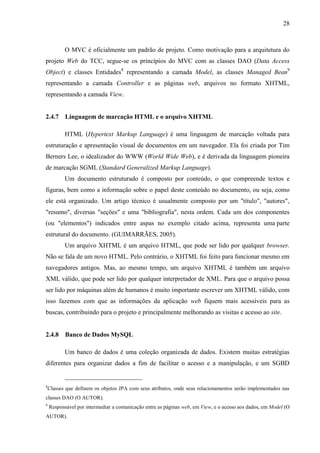 28
O MVC é oficialmente um padrão de projeto. Como motivação para a arquitetura do
projeto Web do TCC, segue-se os princípios do MVC com as classes DAO (Data Access
Object) e classes Entidades8
representando a camada Model, as classes Managed Bean9
representando a camada Controller e as páginas web, arquivos no formato XHTML,
representando a camada View.
2.4.7 Linguagem de marcação HTML e o arquivo XHTML
HTML (Hypertext Markup Language) é uma linguagem de marcação voltada para
estruturação e apresentação visual de documentos em um navegador. Ela foi criada por Tim
Berners Lee, o idealizador do WWW (World Wide Web), e é derivada da linguagem pioneira
de marcação SGML (Standard Generalized Markup Language).
Um documento estruturado é composto por conteúdo, o que compreende textos e
figuras, bem como a informação sobre o papel deste conteúdo no documento, ou seja, como
ele está organizado. Um artigo técnico é usualmente composto por um "título", "autores",
"resumo", diversas "seções" e uma "bibliografia", nesta ordem. Cada um dos componentes
(ou "elementos") indicados entre aspas no exemplo citado acima, representa uma parte
estrutural do documento. (GUIMARRÃES, 2005).
Um arquivo XHTML é um arquivo HTML, que pode ser lido por qualquer browser.
Não se fala de um novo HTML. Pelo contrário, o XHTML foi feito para funcionar mesmo em
navegadores antigos. Mas, ao mesmo tempo, um arquivo XHTML é também um arquivo
XML válido, que pode ser lido por qualquer interpretador de XML. Para que o arquivo possa
ser lido por máquinas além de humanos é muito importante escrever um XHTML válido, com
isso fazemos com que as informações da aplicação web fiquem mais acessíveis para as
buscas, contribuindo para o projeto e principalmente melhorando as visitas e acesso ao site.
2.4.8 Banco de Dados MySQL
Um banco de dados é uma coleção organizada de dados. Existem muitas estratégias
diferentes para organizar dados a fim de facilitar o acesso e a manipulação, e um SGBD
8
Classes que definem os objetos JPA com seus atributos, onde seus relacionamentos serão implementados nas
classes DAO (O AUTOR).
9
Responsável por intermediar a comunicação entre as páginas web, em View, e o acesso aos dados, em Model (O
AUTOR).
 