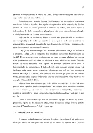 29
(Sistema de Gerenciamento de Banco de Dados) oferece mecanismos para armazená-los,
organizá-los, recuperá-los e modifica-los.
Em sintonia com o assunto, Rezende (2006) esclarece em seu estudo os objetivos de
um sistema de banco de dados. Tais objetivos compreendem isolar o usuário dos detalhes
internos do banco de dados (promover a abstração de dados), bem como impelir a
independência dos dados em relação às aplicações, ou seja, tornar independente da aplicação,
a estratégia de acesso e a forma de armazenamento.
Hoje em dia, os sistemas de banco de dados mais populares são os relacionais,
representação lógica dos dados que permite que eles sejam acessados sem considerar sua
estrutura física, armazenando-os em tabelas que são compostas por linhas, e estas compostas
por colunas nas quais são armazenados valores.
O MySQL foi desenvolvido pela TCX em 1996. Atualmente a MySQL AB desenvolve
o programa. MySQL AB é a companhia dos fundadores e principais desenvolvedores do
MySQL. Eles criaram-no porque precisavam de um banco de dados relacional que pudesse
tratar grandes quantidades de dados em máquinas de custo relativamente barato. É um dos
bancos de dados relacionais mais rápidos do mercado, apresenta quase todas as
funcionalidades dos grandes bancos de dados. MySQL é uma linguagem simples, em que você
facilmente pode gravar, alterar e recuperar informações num web site com segurança e
rapidez. O MySQL é executado, principalmente, em sistemas que participam da filosofia
UNIX, embora outros sistemas operacionais também fornecem suporte, como Windows, por
exemplo. (DE ALMEIDA, 2012).
Ainda segundo o mesmo autor, para poder utilizar o MySQL sob a licença GPL e não
precisar pagar, o produto desenvolvido precisa ser GPL também, senão, orientamos a compra
da licença comercial, com baixo custo, sendo comercializada por servidor, sem limites de
usuários e processadores e ainda com garantia perpétua de atualização de versão para o resto
da vida.
Dentre as características que mais se destacam no MySQL é a de que ele é multi-
plataforma, suporta até 16 índices por tabela, banco de dados de código aberto e gratuito,
suporte a API’s das linguagens PHP, C++, Java, etc.
2.5 ENGENHARIA DE SOFTWARE
O processo unificado de desenvolvimento de software é o conjunto de atividades neces
sárias para transformar os requisitos do usuário de um sistema de software. O UP (Processo
 