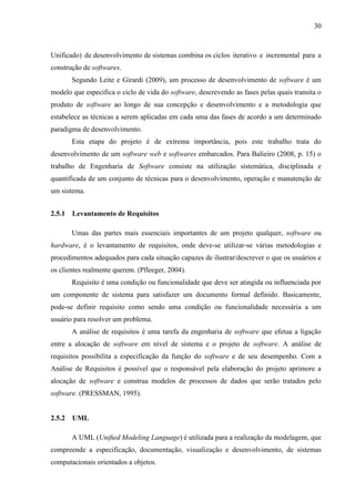 30
Unificado) de desenvolvimento de sistemas combina os ciclos iterativo e incremental para a
construção de softwares.
Segundo Leite e Girardi (2009), um processo de desenvolvimento de software é um
modelo que especifica o ciclo de vida do software, descrevendo as fases pelas quais transita o
produto de software ao longo de sua concepção e desenvolvimento e a metodologia que
estabelece as técnicas a serem aplicadas em cada uma das fases de acordo a um determinado
paradigma de desenvolvimento.
Esta etapa do projeto é de extrema importância, pois este trabalho trata do
desenvolvimento de um software web e softwares embarcados. Para Balieiro (2008, p. 15) o
trabalho de Engenharia de Software consiste na utilização sistemática, disciplinada e
quantificada de um conjunto de técnicas para o desenvolvimento, operação e manutenção de
um sistema.
2.5.1 Levantamento de Requisitos
Umas das partes mais essenciais importantes de um projeto qualquer, software ou
hardware, é o levantamento de requisitos, onde deve-se utilizar-se várias metodologias e
procedimentos adequados para cada situação capazes de ilustrar/descrever o que os usuários e
os clientes realmente querem. (Pfleeger, 2004).
Requisito é uma condição ou funcionalidade que deve ser atingida ou influenciada por
um componente de sistema para satisfazer um documento formal definido. Basicamente,
pode-se definir requisito como sendo uma condição ou funcionalidade necessária a um
usuário para resolver um problema.
A análise de requisitos é uma tarefa da engenharia de software que efetua a ligação
entre a alocação de software em nível de sistema e o projeto de software. A análise de
requisitos possibilita a especificação da função do software e de seu desempenho. Com a
Análise de Requisitos é possível que o responsável pela elaboração do projeto aprimore a
alocação de software e construa modelos de processos de dados que serão tratados pelo
software. (PRESSMAN, 1995).
2.5.2 UML
A UML (Uniﬁed Modeling Language) é utilizada para a realização da modelagem, que
compreende a especificação, documentação, visualização e desenvolvimento, de sistemas
computacionais orientados a objetos.
 