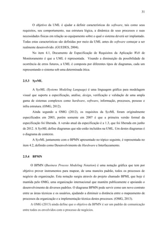 31
O objetivo da UML é ajudar a definir características do software, tais como seus
requisitos, seu comportamento, sua estrutura lógica, a dinâmica de seus processos e suas
necessidades físicas em relação ao equipamento sobre o qual o sistema deverá ser implantado.
Todas estas características são definidas por meio da UML antes do software começar a ser
realmente desenvolvido. (GUEDES, 2004).
No item 4.1, Documento de Especificação de Requisitos da Aplicação Web de
Monitoramento é que a UML é representada. Visando a diminuição da possibilidade de
ocorrência de erros futuros, a UML é composta por diferentes tipos de diagramas, cada um
representando o sistema sob uma determinada ótica.
2.5.3 SysML
A SysML (Systems Modeling Language) é uma linguagem gráfica para modelagem
visual que suporta a especificação, análise, design, verificação e validação de uma ampla
gama de sistemas complexos como hardware, software, informação, processos, pessoas e
infra estrutura. (OMG, 2012).
Ainda segundo a OMG (2012), os requisitos da SysML foram originalmente
especificados em 2003, porém somente em 2007 é que a primeira versão formal da
especificação foi liberada. A versão atual da especificação é a 1.3, que foi liberada em junho
de 2012. A SysML define diagramas que não estão incluídos na UML. Um destes diagramas é
o diagrama de contexto.
A SysML juntamente com o BPMN apresentado no tópico seguinte, é representada no
item 4.2, definido como Desenvolvimento de Hardware e Interfaceamento.
2.5.4 BPMN
O BPMN (Business Process Modeling Notation) é uma notação gráfica que tem por
objetivo prover instrumentos para mapear, de uma maneira padrão, todos os processos de
negócio da organização. Esta notação surgiu através do projeto chamado BPMI, que hoje é
mantida pelo OMG, uma organização internacional que mantém publicamente e apoiando o
desenvolvimento de diversos padrões. O diagrama BPMN pode servir como um novo contrato
entre as áreas técnicas e os usuários, ajudando a diminuir a distância entre o mapeamento de
processos da organização e a implementação técnica destes processos. (OMG, 2013).
A OMG (2013) ainda define que o objetivo da BPMN é ser um padrão de comunicação
entre todos os envolvidos com o processo de negócios.
 