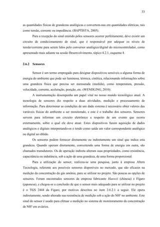 33
as quantidades físicas de grandezas analógicas e convertem-nas em quantidades elétricas, tais
como tensão, corrente ou impedância. (BAPTISTA, 2005).
Para a recepção do sinal emitido pelos sensores ocorrer perfeitamente, deve existir um
circuito de condicionamento de sinal, que é responsável por adequar os níveis de
tensão/corrente para serem lidos pelo conversor analógico/digital do microcontrolador, como
apresentado mais adiante na sessão Desenvolvimento, tópico 4.2.1, esquema 4.
2.6.2 Sensores
Sensor é um termo empregado para designar dispositivos sensíveis a alguma forma de
energia do ambiente que pode ser luminosa, térmica, cinética, relacionando informações sobre
uma grandeza física que precisa ser mensurada (medida), como temperatura, pressão,
velocidade, corrente, aceleração, posição, etc. (WENDLING, 2010).
A instrumentação desempenha um papel vital no nosso mundo tecnológico atual. A
tecnologia de sensores diz respeito a duas atividades, medição e processamento de
informação. Para determinar as condições de um dado sistema é necessário obter valores das
variáveis físicas do ambiente a ser monitorado, e este é o trabalho dos sensores. Sensores
servem para informar um circuito eletrônico a respeito de um evento que ocorra
externamente, sobre o qual ele deve atuar. Estes dispositivos fazem aquisição de dados
analógicos e digitais interpretando-os e tendo como saída um valor correspondente analógico
ou digital ao obtido.
Os sensores podem fornecer diretamente ou indiretamente um sinal que indica esta
grandeza. Quando operam diretamente, convertendo uma forma de energia em outra, são
chamados transdutores. Os de operação indireta alteram suas propriedades, como resistência,
capacitância ou indutância, sob a ação de uma grandeza, de uma forma proporcional.
Para a utilização do sensor, realizou-se uma pesquisa, junto à empresa Altem
Tecnologia, referente aos possíveis sensores disponíveis no mercado, que são eficazes na
medição da concentração do gás amônia, para se utilizar no projeto. São poucas as opções de
sensores. Foram encontrados sensores da empresa fabricante Hanwei (chinesa) e Fígaro
(japonesa), e chegou-se a conclusão de que o sensor mais adequado para se utilizar no projeto
é o TGS 2444 da Figaro, por motivos descritos no item 2.6.2.1 a seguir. Ele opera
indiretamente, sendo alterada sua resistência de medição sob a ação do NH³ no ambiente. Este
sinal do sensor é usado para efetuar a medição no sistema de monitoramento da concentração
de NH³ em aviários.
 