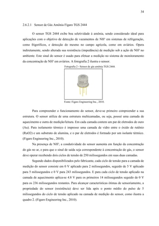 34
2.6.2.1 Sensor de Gás Amônia Fígaro TGS 2444
O sensor TGS 2444 exibe boa seletividade à amônia, sendo considerado ideal para
aplicações com o objetivo de detecção de vazamentos de NH³ em sistemas de refrigeração,
como frigoríficos, e detecção do mesmo no campo agrícola, como em aviários. Opera
indiretamente, sendo alterada sua resistência (impedância) de medição sob a ação de NH³ no
ambiente. Este sinal do sensor é usado para efetuar a medição no sistema de monitoramento
da concentração de NH³ em aviários. A fotografia 2 ilustra o sensor.
Fotografia 2 - Sensor de gás amônia TGS 2444.
Fonte: Figaro Engineering Inc., 2010.
Para compreender o funcionamento do sensor, deve-se primeiro compreender a sua
estrutura. O sensor utiliza de uma estrutura multicamadas, ou seja, possuí uma camada de
aquecimento e outra de medição/leitura. Em cada camada contem um par de eletrodos de ouro
(Au). Para isolamento térmico é impresso uma camada de vidro entre o óxido de rutênio
(RuO2) e um substrato de alumina, e o par de eletrodos é formado por um isolante térmico.
(Figaro Engineering Inc., 2010).
Na presença de NH³, a condutividade do sensor aumenta em função da concentração
do gás no ar, e para que o sinal de saída seja correspondente à concentração do gás, o sensor
deve operar recebendo dois ciclos de tensão de 250 milissegundos em suas duas camadas.
Segundo dados disponibilizados pelo fabricante, cada ciclo de tensão para a camada de
medição do sensor consiste em 0 V aplicado para 2 milissegundos, seguido de 5 V aplicado
para 5 milissegundos e 0 V para 243 milissegundos. E para cada ciclo de tensão aplicado na
camada de aquecimento aplica-se 4.8 V para os primeiros 14 milissegundos seguido de 0 V
para os 236 milissegundos restantes. Para alcançar características ótimas de sensoriamento, a
propriedade do sensor (resistência) deve ser lida após o ponto médio do pulso de 5
milissegundos do ciclo de tensão aplicado na camada de medição do sensor, como ilustra a
quadro 2. (Figaro Engineering Inc., 2010).
 
