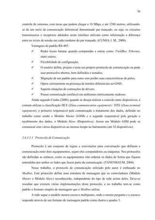36
controle de sistemas, com taxas que podem chegar a 10 Mbps, e até 1200 metros, utilizando-
se de um meio de comunicação diferencial denominado par trançado, ou seja, os circuitos
transmissores e receptores adotados nesta interface utilizam como informação a diferença
entre os níveis de tensão em cada condutor do par trançado. (CUNHA J. M., 2000).
Vantagens do padrão RS-485:
 Redes locais baratas quando comparadas a outras como: FieldBus, Ethernet,
entre outros;
 Flexibilidade de configuração;
 O usuário define, projeta e testa seu próprio protocolo de comunicação ou pode
usar protocolos abertos, bem definidos e testados;
 Migração de um padrão para outro sem perder suas características de pulso;
 Opera corretamente na presença de tensões diferenciais no GND;
 Suporta situações de contenções de drivers;
 Possui comunicação confiável em ambientes eletricamente ruidosos.
Ainda segundo Cunha (2000), quando se deseja realizar a conexão entre dispositivos, é
comum utilizar a classificação DCE (Data-communication equipment) / DTE (Data-terminal
equipment), o primeiro responsável pela comunicação e tratamento dos dados, definido no
trabalho como sendo o Módulo Master (GSM) e o segundo responsável pela geração e
recebimento dos dados, o Módulo Slave (Dispositivo). Assim um Módulo GSM pode se
comunicar com vários dispositivos ao mesmo tempo no barramento (até 32 dispositivos).
2.6.3.1.1 Protocolo de Comunicação
Protocolo é um conjunto de regras e convenções para conversação que definem a
comunicação entre dois equipamentos, sejam eles computadores ou máquinas. Nos protocolos
são definidas as sintaxes, como os equipamentos irão ordenar os dados de forma que fiquem
entendidos por ambos os lados que fazem parte da comunicação. (TANENBAUM, 2004).
Nesse trabalho, o protocolo de comunicação utilizado pelo autor é embasado no
Modbus. Este protocolo define uma estrutura de mensagem que os controladores (Módulo
Master e Módulo Slave) reconhecerão, independente do tipo de rede acima deles. Deve-se
ressaltar que existem várias implementações deste protocolo, e no trabalho tem-se como
padrão o formato simples de mensagens que o Modbus utiliza.
A rede segue o modelo mestre-escravo multiponto, onde o mestre pergunta e o escravo
responde através de um formato de mensagem padrão como ilustra o quadro 3.
 
