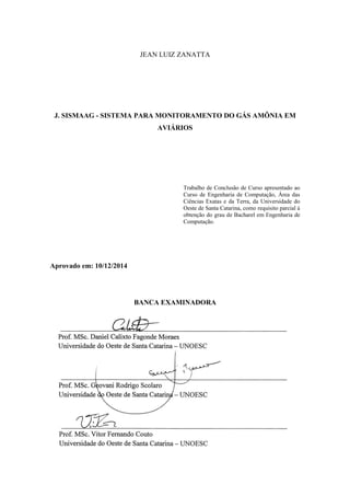 JEAN LUIZ ZANATTA
J. SISMAAG - SISTEMA PARA MONITORAMENTO DO GÁS AMÔNIA EM
AVIÁRIOS
Trabalho de Conclusão de Curso apresentado ao
Curso de Engenharia de Computação, Área das
Ciências Exatas e da Terra, da Universidade do
Oeste de Santa Catarina, como requisito parcial à
obtenção do grau de Bacharel em Engenharia de
Computação.
Aprovado em: 10/12/2014
BANCA EXAMINADORA
 