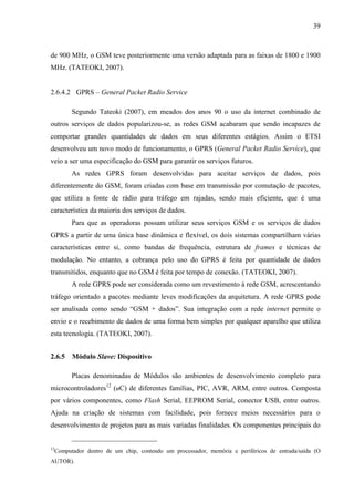39
de 900 MHz, o GSM teve posteriormente uma versão adaptada para as faixas de 1800 e 1900
MHz. (TATEOKI, 2007).
2.6.4.2 GPRS – General Packet Radio Service
Segundo Tateoki (2007), em meados dos anos 90 o uso da internet combinado de
outros serviços de dados popularizou-se, as redes GSM acabaram que sendo incapazes de
comportar grandes quantidades de dados em seus diferentes estágios. Assim o ETSI
desenvolveu um novo modo de funcionamento, o GPRS (General Packet Radio Service), que
veio a ser uma especificação do GSM para garantir os serviços futuros.
As redes GPRS foram desenvolvidas para aceitar serviços de dados, pois
diferentemente do GSM, foram criadas com base em transmissão por comutação de pacotes,
que utiliza a fonte de rádio para tráfego em rajadas, sendo mais eficiente, que é uma
característica da maioria dos serviços de dados.
Para que as operadoras possam utilizar seus serviços GSM e os serviços de dados
GPRS a partir de uma única base dinâmica e flexível, os dois sistemas compartilham várias
características entre si, como bandas de frequência, estrutura de frames e técnicas de
modulação. No entanto, a cobrança pelo uso do GPRS é feita por quantidade de dados
transmitidos, enquanto que no GSM é feita por tempo de conexão. (TATEOKI, 2007).
A rede GPRS pode ser considerada como um revestimento à rede GSM, acrescentando
tráfego orientado a pacotes mediante leves modificações da arquitetura. A rede GPRS pode
ser analisada como sendo “GSM + dados”. Sua integração com a rede internet permite o
envio e o recebimento de dados de uma forma bem simples por qualquer aparelho que utiliza
esta tecnologia. (TATEOKI, 2007).
2.6.5 Módulo Slave: Dispositivo
Placas denominadas de Módulos são ambientes de desenvolvimento completo para
microcontroladores12
(uC) de diferentes famílias, PIC, AVR, ARM, entre outros. Composta
por vários componentes, como Flash Serial, EEPROM Serial, conector USB, entre outros.
Ajuda na criação de sistemas com facilidade, pois fornece meios necessários para o
desenvolvimento de projetos para as mais variadas finalidades. Os componentes principais do
12
Computador dentro de um chip, contendo um processador, memória e periféricos de entrada/saída (O
AUTOR).
 