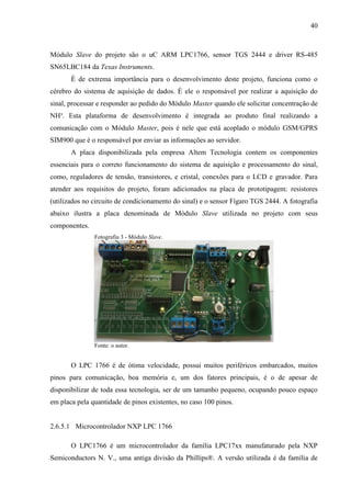 40
Módulo Slave do projeto são o uC ARM LPC1766, sensor TGS 2444 e driver RS-485
SN65LBC184 da Texas Instruments.
É de extrema importância para o desenvolvimento deste projeto, funciona como o
cérebro do sistema de aquisição de dados. É ele o responsável por realizar a aquisição do
sinal, processar e responder ao pedido do Módulo Master quando ele solicitar concentração de
NH³. Esta plataforma de desenvolvimento é integrada ao produto final realizando a
comunicação com o Módulo Master, pois é nele que está acoplado o módulo GSM/GPRS
SIM900 que é o responsável por enviar as informações ao servidor.
A placa disponibilizada pela empresa Altem Tecnologia contem os componentes
essenciais para o correto funcionamento do sistema de aquisição e processamento do sinal,
como, reguladores de tensão, transistores, e cristal, conexões para o LCD e gravador. Para
atender aos requisitos do projeto, foram adicionados na placa de prototipagem: resistores
(utilizados no circuito de condicionamento do sinal) e o sensor Fígaro TGS 2444. A fotografia
abaixo ilustra a placa denominada de Módulo Slave utilizada no projeto com seus
componentes.
Fotografia 3 - Módulo Slave.
Fonte: o autor.
O LPC 1766 é de ótima velocidade, possui muitos periféricos embarcados, muitos
pinos para comunicação, boa memória e, um dos fatores principais, é o de apesar de
disponibilizar de toda essa tecnologia, ser de um tamanho pequeno, ocupando pouco espaço
em placa pela quantidade de pinos existentes, no caso 100 pinos.
2.6.5.1 Microcontrolador NXP LPC 1766
O LPC1766 é um microcontrolador da família LPC17xx manufaturado pela NXP
Semiconductors N. V., uma antiga divisão da Phillips®. A versão utilizada é da família de
 