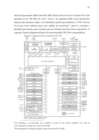 41
núcleo de processador ARM Cortex-M3, RISC (Reduced Instruction Set Computer) de 32-bit
operando em até 100 MHz de clock13
. Como é de arquitetura RISC possui barramentos
distintos para instruções, dados e um barramento especial para periféricos. A CPU (Central
Processing Unity) também possui uma unidade de prefetching14
, onde lê a instrução e
decodifica previamente, para instruções que são utilizadas para fazer desvio especulativo. O
esquema 2 ilustra o diagrama de blocos do microcontrolador LPC1766 e seus periféricos.
Esquema 2 - Esquema de blocos e periféricos LPC 1766.
Fonte: NXP Semiconductors N. V.
13
Em Eletrônica, é um sinal usado para coordenar as ações de um circuito eletrônico. Um sinal de
clock oscila entre os estados alto e baixo (O AUTOR).
14
Pré-carregamento de código de máquina a partir da memória (O AUTOR).
 