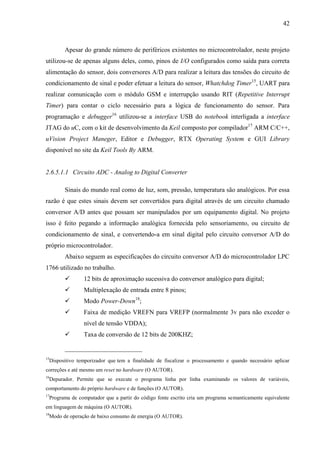 42
Apesar do grande número de periféricos existentes no microcontrolador, neste projeto
utilizou-se de apenas alguns deles, como, pinos de I/O configurados como saída para correta
alimentação do sensor, dois conversores A/D para realizar a leitura das tensões do circuito de
condicionamento de sinal e poder efetuar a leitura do sensor, Whatchdog Timer15
, UART para
realizar comunicação com o módulo GSM e interrupção usando RIT (Repetitive Interrupt
Timer) para contar o ciclo necessário para a lógica de funcionamento do sensor. Para
programação e debugger16
utilizou-se a interface USB do notebook interligada a interface
JTAG do uC, com o kit de desenvolvimento da Keil composto por compilador17
ARM C/C++,
uVision Project Maneger, Editor e Debugger, RTX Operating System e GUI Library
disponível no site da Keil Tools By ARM.
2.6.5.1.1 Circuito ADC - Analog to Digital Converter
Sinais do mundo real como de luz, som, pressão, temperatura são analógicos. Por essa
razão é que estes sinais devem ser convertidos para digital através de um circuito chamado
conversor A/D antes que possam ser manipulados por um equipamento digital. No projeto
isso é feito pegando a informação analógica fornecida pelo sensoriamento, ou circuito de
condicionamento de sinal, e convertendo-a em sinal digital pelo circuito conversor A/D do
próprio microcontrolador.
Abaixo seguem as especificações do circuito conversor A/D do microcontrolador LPC
1766 utilizado no trabalho.
 12 bits de aproximação sucessiva do conversor analógico para digital;
 Multiplexação de entrada entre 8 pinos;
 Modo Power-Down18
;
 Faixa de medição VREFN para VREFP (normalmente 3v para não exceder o
nível de tensão VDDA);
 Taxa de conversão de 12 bits de 200KHZ;
15
Dispositivo temporizador que tem a finalidade de fiscalizar o processamento e quando necessário aplicar
correções e até mesmo um reset no hardware (O AUTOR).
16
Depurador. Permite que se execute o programa linha por linha examinando os valores de variáveis,
comportamento do próprio hardware e de funções (O AUTOR).
17
Programa de computador que a partir do código fonte escrito cria um programa semanticamente equivalente
em linguagem de máquina (O AUTOR).
18
Modo de operação de baixo consumo de energia (O AUTOR).
 