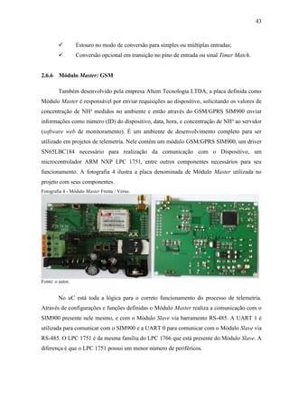 43
 Estouro no modo de conversão para simples ou múltiplas entradas;
 Conversão opcional em transição no pino de entrada ou sinal Timer Match.
2.6.6 Módulo Master: GSM
Também desenvolvido pela empresa Altem Tecnologia LTDA, a placa definida como
Módulo Master é responsável por enviar requisições ao dispositivo, solicitando os valores de
concentração de NH³ medidos no ambiente e então através do GSM/GPRS SIM900 enviar
informações como número (ID) do dispositivo, data, hora, e concentração de NH³ ao servidor
(software web de monitoramento). É um ambiente de desenvolvimento completo para ser
utilizado em projetos de telemetria. Nele contém um módulo GSM/GPRS SIM900, um driver
SN65LBC184 necessário para realização da comunicação com o Dispositivo, um
microcontrolador ARM NXP LPC 1751, entre outros componentes necessários para seu
funcionamento. A fotografia 4 ilustra a placa denominada de Módulo Master utilizada no
projeto com seus componentes.
Fotografia 4 - Módulo Master Frente / Verso.
Fonte: o autor.
No uC está toda a lógica para o correto funcionamento do processo de telemetria.
Através de configurações e funções definidas o Módulo Master realiza a comunicação com o
SIM900 presente nele mesmo, e com o Módulo Slave via barramento RS-485. A UART 1 é
utilizada para comunicar com o SIM900 e a UART 0 para comunicar com o Módulo Slave via
RS-485. O LPC 1751 é da mesma família do LPC 1766 que está presente do Módulo Slave. A
diferença é que o LPC 1751 possui um menor número de periféricos.
 