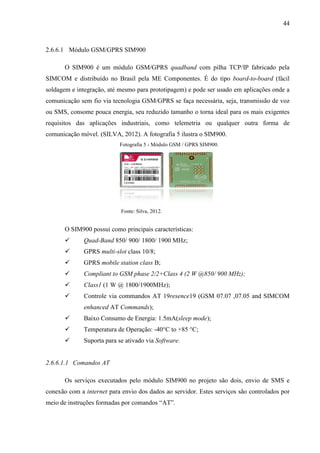44
2.6.6.1 Módulo GSM/GPRS SIM900
O SIM900 é um módulo GSM/GPRS quadband com pilha TCP/IP fabricado pela
SIMCOM e distribuído no Brasil pela ME Componentes. É do tipo board-to-board (fácil
soldagem e integração, até mesmo para prototipagem) e pode ser usado em aplicações onde a
comunicação sem fio via tecnologia GSM/GPRS se faça necessária, seja, transmissão de voz
ou SMS, consome pouca energia, seu reduzido tamanho o torna ideal para os mais exigentes
requisitos das aplicações industriais, como telemetria ou qualquer outra forma de
comunicação móvel. (SILVA, 2012). A fotografia 5 ilustra o SIM900.
Fotografia 5 - Módulo GSM / GPRS SIM900.
Fonte: Silva, 2012.
O SIM900 possui como principais características:
 Quad-Band 850/ 900/ 1800/ 1900 MHz;
 GPRS multi-slot class 10/8;
 GPRS mobile station class B;
 Compliant to GSM phase 2/2+Class 4 (2 W @850/ 900 MHz);
 Class1 (1 W @ 1800/1900MHz);
 Controle via commandos AT 19resence19 (GSM 07.07 ,07.05 and SIMCOM
enhanced AT Commands);
 Baixo Consumo de Energia: 1.5mA(sleep mode);
 Temperatura de Operação: -40°C to +85 °C;
 Suporta para se ativado via Software.
2.6.6.1.1 Comandos AT
Os serviços executados pelo módulo SIM900 no projeto são dois, envio de SMS e
conexão com a internet para envio dos dados ao servidor. Estes serviços são controlados por
meio de instruções formadas por comandos “AT”.
 