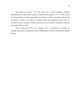 45
Uma linha de comando “AT” pode conter um ou mais comandos, utilizando
delimitadores para separar cada comando. A linha possuirá o prefixo “AT” e o sufixo, ASCII
de Carriage Return, e o delimitador poderá ser um ponto e virgula ou um espaço, dependendo
da função do modem a se utilizar. O modem emitirá uma mensagem, Result Code, no
momento em que o comando é emitido, avisando assim ao terminal o resultado do comando
requisitado. (SILVA, 2012).
Todo o processo de envio dos comandos “AT” e recebimento do resultado do
comando requisitado é realizado pela lógica implementada no sistema embarcado do Módulo
Master.
 