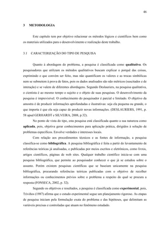 46
3 METODOLOGIA
Este capítulo tem por objetivo relacionar os métodos lógicos e científicos bem como
os materiais utilizados para o desenvolvimento e realização deste trabalho.
3.1 CARACTERIZAÇÃO DO TIPO DE PESQUISA
Quanto à abordagem do problema, a pesquisa é classificada como qualitativa. Os
pesquisadores que utilizam os métodos qualitativos buscam explicar o porquê das coisas,
exprimindo o que convém ser feito, mas não quantificam os valores e as trocas simbólicas
nem se submetem à prova de fatos, pois os dados analisados são não métricos (suscitados e de
interação) e se valem de diferentes abordagens. Segundo Deslauriers, na pesquisa qualitativa,
o cientista é ao mesmo tempo o sujeito e o objeto de suas pesquisas. O desenvolvimento da
pesquisa é imprevisível. O conhecimento do pesquisador é parcial e limitado. O objetivo da
amostra é de produzir informações aprofundadas e ilustrativas: seja ela pequena ou grande, o
que importa é que ela seja capaz de produzir novas informações. (DESLAURIERS, 1991, p.
58 apud GERHARDT e SILVEIRA, 2008, p.32).
No ponto de vista do tipo, esta pesquisa está classificada quanto a sua natureza como
aplicada, pois, objetiva gerar conhecimentos para aplicação prática, dirigidos à solução de
problemas específicos. Envolve verdades e interesses locais.
Com relação aos procedimentos técnicos e as fontes de informação, a pesquisa
classifica-se como bibliográfica. A pesquisa bibliográfica é feita a partir do levantamento de
referências teóricas já analisadas, e publicadas por meios escritos e eletrônicos, como livros,
artigos científicos, páginas de web sites. Qualquer trabalho científico inicia-se com uma
pesquisa bibliográfica, que permite ao pesquisador conhecer o que já se estudou sobre o
assunto. Porém existem pesquisas científicas que se baseiam unicamente na pesquisa
bibliográfica, procurando referências teóricas publicadas com o objetivo de recolher
informações ou conhecimentos prévios sobre o problema a respeito do qual se procura a
resposta (FONSECA, 2002, p. 32).
Segundo os objetivos e resultados, a pesquisa é classificada como experimental, pois,
Triviños (1987) afirma que o estudo experimental segue um planejamento rigoroso. As etapas
de pesquisa iniciam pela formulação exata do problema e das hipóteses, que delimitam as
variáveis precisas e controladas que atuam no fenômeno estudado.
 