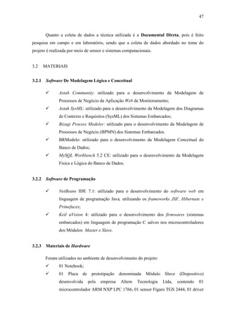 47
Quanto a coleta de dados a técnica utilizada é a Documental Direta, pois é feito
pesquisa em campo e em laboratório, sendo que a coleta de dados abordado no tema do
projeto é realizada por meio de sensor e sistemas computacionais.
3.2 MATERIAIS
3.2.1 Software De Modelagem Lógica e Conceitual
 Astah Community: utilizado para o desenvolvimento da Modelagem de
Processos de Negócio da Aplicação Web de Monitoramento;
 Astah SysML: utilizado para o desenvolvimento da Modelagem dos Diagramas
de Contexto e Requisitos (SysML) dos Sistemas Embarcados;
 Bizagi Process Modeler: utilizado para o desenvolvimento da Modelagem de
Processos de Negócio (BPMN) dos Sistemas Embarcados.
 BRModelo: utilizado para o desenvolvimento da Modelagem Conceitual do
Banco de Dados;
 MySQL Workbench 5.2 CE: utilizado para o desenvolvimento da Modelagem
Física e Lógica do Banco de Dados.
3.2.2 Software de Programação
 NetBeans IDE 7.1: utilizado para o desenvolvimento do software web em
linguagem de programação Java, utilizando os frameworks JSF, Hibernate e
Primefaces;
 Keil uVision 4: utilizado para o desenvolvimento dos firmwares (sistemas
embarcados) em linguagem de programação C salvos nos microcontroladores
dos Módulos Master e Slave.
3.2.3 Materiais de Hardware
Foram utilizados no ambiente de desenvolvimento do projeto:
 01 Notebook;
 01 Placa de prototipação denominada Módulo Slave (Dispositivo)
desenvolvida pela empresa Altem Tecnologia Ltda, contendo 01
microcontrolador ARM NXP LPC 1766, 01 sensor Fígaro TGS 2444, 01 driver
 