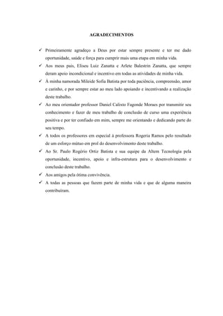 AGRADECIMENTOS
 Primeiramente agradeço a Deus por estar sempre presente e ter me dado
oportunidade, saúde e força para cumprir mais uma etapa em minha vida.
 Aos meus pais, Eliseu Luiz Zanatta e Arlete Balestrin Zanatta, que sempre
deram apoio incondicional e incentivo em todas as atividades de minha vida.
 À minha namorada Mileide Sofia Batista por toda paciência, compreensão, amor
e carinho, e por sempre estar ao meu lado apoiando e incentivando a realização
deste trabalho.
 Ao meu orientador professor Daniel Calixto Fagonde Moraes por transmitir seu
conhecimento e fazer de meu trabalho de conclusão de curso uma experiência
positiva e por ter confiado em mim, sempre me orientando e dedicando parte do
seu tempo.
 A todos os professores em especial à professora Rogeria Ramos pelo resultado
de um esforço mútuo em prol do desenvolvimento deste trabalho.
 Ao Sr. Paulo Rogério Ortiz Batista e sua equipe da Altem Tecnologia pela
oportunidade, incentivo, apoio e infra-estrutura para o desenvolvimento e
conclusão deste trabalho.
 Aos amigos pela ótima convivência.
 A todas as pessoas que fazem parte de minha vida e que de alguma maneira
contribuíram.
 