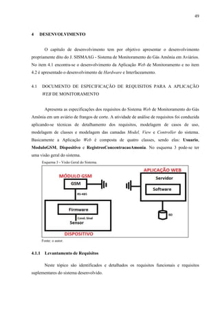 49
4 DESENVOLVIMENTO
O capítulo de desenvolvimento tem por objetivo apresentar o desenvolvimento
propriamente dito do J. SISMAAG - Sistema de Monitoramento do Gás Amônia em Aviários.
No item 4.1 encontra-se o desenvolvimento da Aplicação Web de Monitoramento e no item
4.2 é apresentado o desenvolvimento de Hardware e Interfaceamento.
4.1 DOCUMENTO DE ESPECIFICAÇÃO DE REQUISITOS PARA A APLICAÇÃO
WEB DE MONITORAMENTO
Apresenta as especificações dos requisitos do Sistema Web de Monitoramento do Gás
Amônia em um aviário de frangos de corte. A atividade de análise de requisitos foi conduzida
aplicando-se técnicas de detalhamento dos requisitos, modelagem de casos de uso,
modelagem de classes e modelagem das camadas Model, View e Controller do sistema.
Basicamente a Aplicação Web é composta de quatro classes, sendo elas: Usuario,
ModuloGSM, Dispositivo e RegistrosConcentracaoAmonia. No esquema 3 pode-se ter
uma visão geral do sistema.
Esquema 3 - Visão Geral do Sistema.
Fonte: o autor.
4.1.1 Levantamento de Requisitos
Neste tópico são identificados e detalhados os requisitos funcionais e requisitos
suplementares do sistema desenvolvido.
 