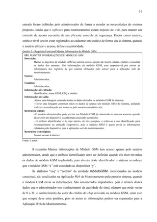 51
entrada foram definidas pelo administrador de forma a atender as necessidades do sistema
proposto, sendo que o software para monitoramento estará exposto na web, para manter um
controle de acesso necessita de um eficiente controle de segurança. Dados como usuário,
senha e nível devem estar registrados ao cadastrar um usuário de forma que o sistema, quando
o usuário efetuar o acesso, define sua prioridade.
Quadro 5 - Requisito Funcional Manter Informações de Módulo GSM.
Fonte: o autor.
O requisito Manter Informações de Módulo GSM tem acesso apenas pelo usuário
administrador, sendo que o atributo identificador deve ser definido quando ele tiver em mãos
os dados do módulo GSM implantado, pois através deste identificador o sistema reconhece
que o módulo GSM “x” está associado ao dispositivo “y”.
Os atributos “csq” e “crédito” da entidade móduloGSM, mencionados no modelo
conceitual, são atualizados na Aplicação Web de Monitoramento pelo próprio sistema, quando
o módulo GSM envia as informações. São considerados importantes, pois é através destes
dados que o administrador tem conhecimento da qualidade do sinal, número que pode variar
de 0 a 31, e conhecimento do valor do crédito do chip utilizado no módulo GSM, valor este
que sempre deve estar positivo, pois só assim as informações podem ser repassadas para a
Aplicação Web de Monitoramento.
F02. MANTER INFORMAÇÕES DE MÓDULO GSM
Descrição:
Manter os registros de módulo GSM no sistema com as opções de inserir, alterar, excluir e consultar
os dados dos mesmos. São informações do módulo GSM, esse responsável por enviar as
informações dos registros de gás amônia efetuados pelo sensor para a aplicação web de
monitoramento;
Fontes:
Administrador;
Usuários:
Administrador;
Informações de entrada:
Identificador, nome GSM, CSQ e credito.
Informações de saída:
- Gerar uma listagem contendo todos os dados de todos os módulos GSM do sistema;
- Gerar uma listagem contendo todos os dados de apenas um módulo GSM do sistema, podendo
realizar a consulta pelo seu nome ou pelo usuário associado a ele;
Restrições lógicas:
- O usuário administrador pode excluir um Modulo GSM já cadastrado no sistema somente quando
não existir um dispositivo já cadastrado associado ao mesmo.
- O atributo identificador é do tipo inteiro, de três posições, e refere-se a sua identificação para
reconhecimento na entidade Dispositivo, pois o módulo GSM é quem envia as informações
coletados pelo dispositivo para a aplicação web de monitoramento;
Restrições tecnológicas:
Possuir acesso à internet.
 