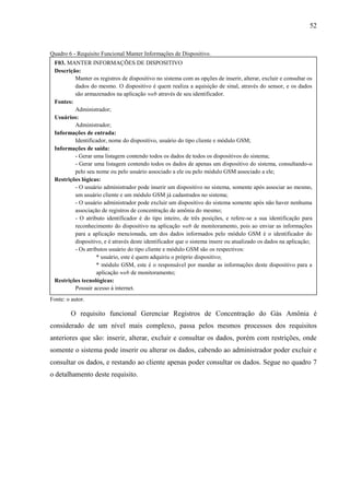 52
Quadro 6 - Requisito Funcional Manter Informações de Dispositivo.
Fonte: o autor.
O requisito funcional Gerenciar Registros de Concentração do Gás Amônia é
considerado de um nível mais complexo, passa pelos mesmos processos dos requisitos
anteriores que são: inserir, alterar, excluir e consultar os dados, porém com restrições, onde
somente o sistema pode inserir ou alterar os dados, cabendo ao administrador poder excluir e
consultar os dados, e restando ao cliente apenas poder consultar os dados. Segue no quadro 7
o detalhamento deste requisito.
F03. MANTER INFORMAÇÕES DE DISPOSITIVO
Descrição:
Manter os registros de dispositivo no sistema com as opções de inserir, alterar, excluir e consultar os
dados do mesmo. O dispositivo é quem realiza a aquisição de sinal, através do sensor, e os dados
são armazenados na aplicação web através de seu identificador.
Fontes:
Administrador;
Usuários:
Administrador;
Informações de entrada:
Identificador, nome do dispositivo, usuário do tipo cliente e módulo GSM;
Informações de saída:
- Gerar uma listagem contendo todos os dados de todos os dispositivos do sistema;
- Gerar uma listagem contendo todos os dados de apenas um dispositivo do sistema, consultando-o
pelo seu nome ou pelo usuário associado a ele ou pelo módulo GSM associado a ele;
Restrições lógicas:
- O usuário administrador pode inserir um dispositivo no sistema, somente após associar ao mesmo,
um usuário cliente e um módulo GSM já cadastrados no sistema;
- O usuário administrador pode excluir um dispositivo do sistema somente após não haver nenhuma
associação de registros de concentração de amônia do mesmo;
- O atributo identificador é do tipo inteiro, de três posições, e refere-se a sua identificação para
reconhecimento do dispositivo na aplicação web de monitoramento, pois ao enviar as informações
para a aplicação mencionada, um dos dados informados pelo módulo GSM é o identificador do
dispositivo, e é através deste identificador que o sistema insere ou atualizado os dados na aplicação;
- Os atributos usuário do tipo cliente e módulo GSM são os respectivos:
* usuário, este é quem adquiriu o próprio dispositivo;
* módulo GSM, este é o responsável por mandar as informações deste dispositivo para a
aplicação web de monitoramento;
Restrições tecnológicas:
Possuir acesso á internet.
 